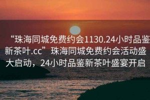 “珠海同城免費約會1130.24小時品鑒新茶葉.cc”珠海同城免費約會活動盛大啟動，24小時品鑒新茶葉盛宴開啟