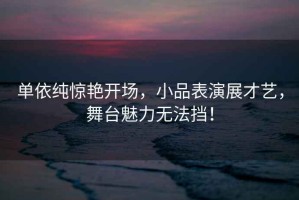 單依純驚艷開場，小品表演展才藝，舞臺魅力無法擋！