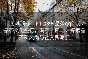 “蘇州喝茶二四七399品茶qq”蘇州品茶文化盛行，喝茶二四七，探索品茶新風(fēng)尚與社交新潮流