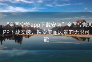 “全國(guó)空降app下載安裝”全國(guó)空降A(chǔ)PP下載安裝，探索美麗風(fēng)景的無(wú)限可能