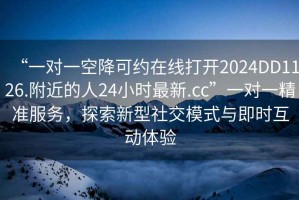 “一對一空降可約在線打開2024DD1126.附近的人24小時最新.cc”一對一精準服務(wù)，探索新型社交模式與即時互動體驗
