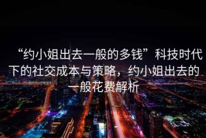 “約小姐出去一般的多錢”科技時代下的社交成本與策略，約小姐出去的一般花費解析