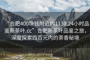 “合肥400塊錢附近約1130.24小時品鑒新茶葉.cc”合肥新茶葉品鑒之旅，深度探索四百元內(nèi)的茶香秘境