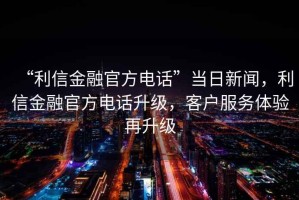 “利信金融官方電話”當(dāng)日新聞，利信金融官方電話升級，客戶服務(wù)體驗再升級