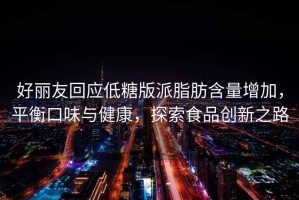 好麗友回應低糖版派脂肪含量增加，平衡口味與健康，探索食品創(chuàng)新之路