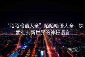 “陌陌暗語大全”陌陌暗語大全，探索社交新世界的神秘語言