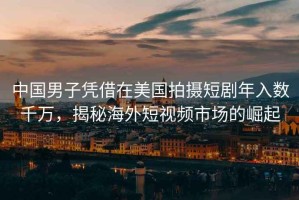 中國(guó)男子憑借在美國(guó)拍攝短劇年入數(shù)千萬(wàn)，揭秘海外短視頻市場(chǎng)的崛起