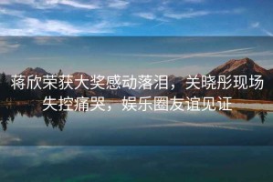 蔣欣榮獲大獎(jiǎng)感動(dòng)落淚，關(guān)曉彤現(xiàn)場(chǎng)失控痛哭，娛樂(lè)圈友誼見(jiàn)證