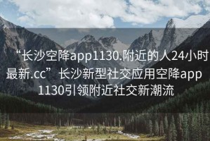 “長沙空降app1130.附近的人24小時最新.cc”長沙新型社交應用空降app 1130引領附近社交新潮流