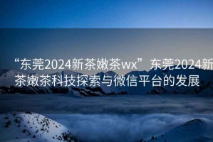 “東莞2024新茶嫩茶wx”東莞2024新茶嫩茶科技探索與微信平臺的發(fā)展