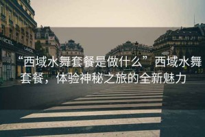“西域水舞套餐是做什么”西域水舞套餐，體驗(yàn)神秘之旅的全新魅力