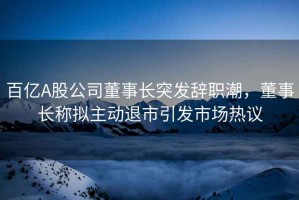百億A股公司董事長突發(fā)辭職潮，董事長稱擬主動退市引發(fā)市場熱議