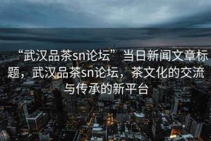 “武漢品茶sn論壇”當日新聞文章標題，武漢品茶sn論壇，茶文化的交流與傳承的新平臺