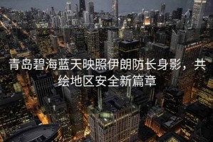青島碧海藍天映照伊朗防長身影，共繪地區(qū)安全新篇章