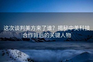這次談判美方來了誰？揭秘中美科技合作背后的關(guān)鍵人物