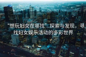 “想玩婦女在哪找”探索與發(fā)現(xiàn)，尋找婦女娛樂活動(dòng)的多彩世界