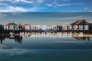 林高遠(yuǎn)，睡前原諒一切，醒來(lái)便是重生—揭秘運(yùn)動(dòng)員的心理調(diào)適之道
