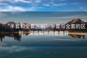 “半套和全套區(qū)別”半套與全套的區(qū)別，深度解析兩者差異