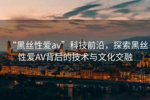 “黑絲性愛av”科技前沿，探索黑絲性愛AV背后的技術(shù)與文化交融