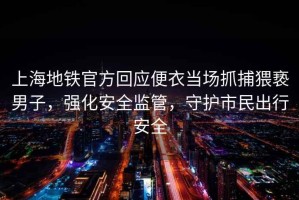 上海地鐵官方回應(yīng)便衣當(dāng)場(chǎng)抓捕猥褻男子，強(qiáng)化安全監(jiān)管，守護(hù)市民出行安全