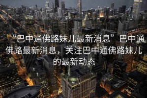 “巴中通佛路妹兒最新消息”巴中通佛路最新消息，關(guān)注巴中通佛路妹兒的最新動態(tài)