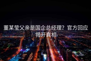 董某瑩父親是國(guó)企總經(jīng)理？官方回應(yīng)揭開真相