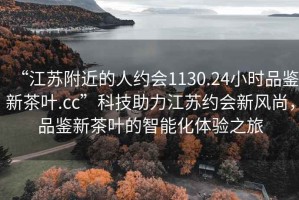 “江蘇附近的人約會1130.24小時品鑒新茶葉.cc”科技助力江蘇約會新風(fēng)尚，品鑒新茶葉的智能化體驗之旅