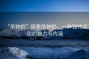 “吊鐘奶”探索吊鐘奶，一種獨(dú)特文化的魅力與內(nèi)涵