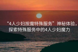 “4人少婦按魔特殊服務(wù)”神秘體驗(yàn)，探索特殊服務(wù)中的4人少婦魔力