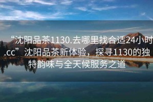 “沈陽品茶1130.去哪里找合適24小時.cc”沈陽品茶新體驗，探尋1130的獨特韻味與全天候服務(wù)之道