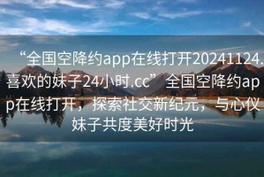 “全國空降約app在線打開20241124.喜歡的妹子24小時.cc”全國空降約app在線打開，探索社交新紀元，與心儀妹子共度美好時光