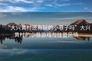 “大興黃村還有玩的小巷子嗎”大興黃村的小巷游戲與往昔風(fēng)情