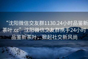 “沈陽微信交友群1130.24小時(shí)品鑒新茶葉.cc”沈陽微信交友群攜手24小時(shí)品鑒新茶葉，掀起社交新風(fēng)尚