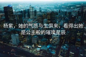 楊紫，她的氣質(zhì)與生俱來，看得出她是公主般的璀璨星辰