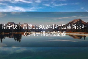 南寧找個(gè)富婆1130.24小時(shí)品鑒新茶葉.cc:南寧蹲點(diǎn)找富婆
