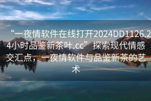 “一夜情軟件在線打開(kāi)2024DD1126.24小時(shí)品鑒新茶葉.cc”探索現(xiàn)代情感交匯點(diǎn)，一夜情軟件與品鑒新茶的藝術(shù)