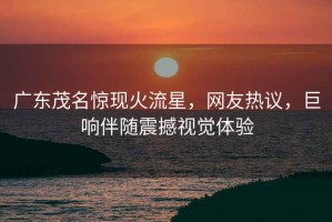 廣東茂名驚現(xiàn)火流星，網(wǎng)友熱議，巨響伴隨震撼視覺體驗(yàn)
