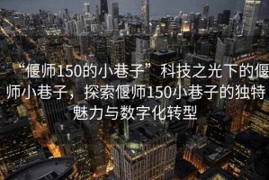 “偃師150的小巷子”科技之光下的偃師小巷子，探索偃師150小巷子的獨特魅力與數(shù)字化轉(zhuǎn)型