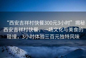 “西安吉祥村快餐300元3小時(shí)”揭秘西安吉祥村快餐，一場(chǎng)文化與美食的碰撞，3小時(shí)體驗(yàn)三百元獨(dú)特風(fēng)味