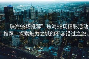 “珠海98場推薦”珠海98場精彩活動推薦，探索魅力之城的不容錯過之旅