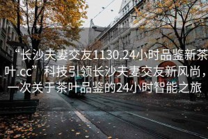 “長(zhǎng)沙夫妻交友1130.24小時(shí)品鑒新茶葉.cc”科技引領(lǐng)長(zhǎng)沙夫妻交友新風(fēng)尚，一次關(guān)于茶葉品鑒的24小時(shí)智能之旅