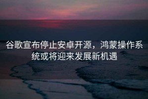 谷歌宣布停止安卓開源，鴻蒙操作系統(tǒng)或將迎來發(fā)展新機遇