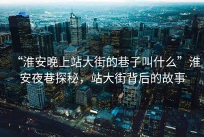 “淮安晚上站大街的巷子叫什么”淮安夜巷探秘，站大街背后的故事