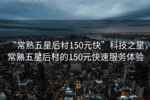 “常熟五星后村150元快”科技之星，常熟五星后村的150元快速服務(wù)體驗