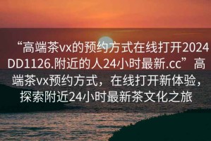 “高端茶vx的預(yù)約方式在線打開2024DD1126.附近的人24小時最新.cc”高端茶vx預(yù)約方式，在線打開新體驗，探索附近24小時最新茶文化之旅