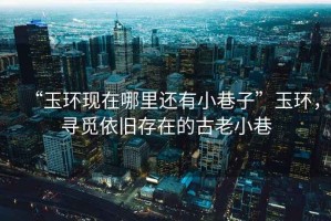 “玉環(huán)現(xiàn)在哪里還有小巷子”玉環(huán)，尋覓依舊存在的古老小巷
