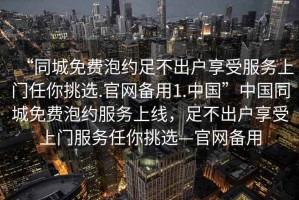 “同城免費(fèi)泡約足不出戶享受服務(wù)上門任你挑選.官網(wǎng)備用1.中國”中國同城免費(fèi)泡約服務(wù)上線，足不出戶享受上門服務(wù)任你挑選—官網(wǎng)備用