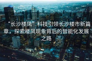 “長沙樓鳳”科技引領(lǐng)長沙樓市新篇章，探索樓鳳現(xiàn)象背后的智能化發(fā)展之路