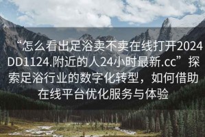 “怎么看出足浴賣不賣在線打開2024DD1124.附近的人24小時最新.cc”探索足浴行業(yè)的數(shù)字化轉(zhuǎn)型，如何借助在線平臺優(yōu)化服務(wù)與體驗