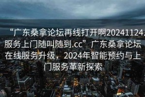“廣東桑拿論壇再線打開啊20241124.服務(wù)上門隨叫隨到.cc”廣東桑拿論壇在線服務(wù)升級(jí)，2024年智能預(yù)約與上門服務(wù)革新探索